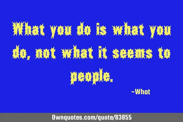 What you do is what you do, not what it seems to