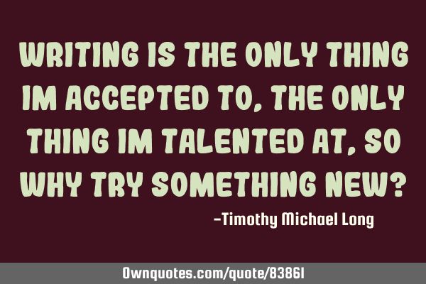 Writing is the only thing im accepted to, the only thing im talented at, so why try something new?