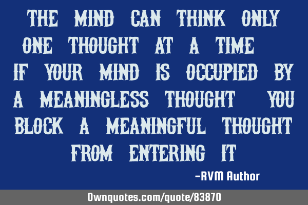 The Mind can think only one thought at a time. If your mind is occupied by a meaningless thought,