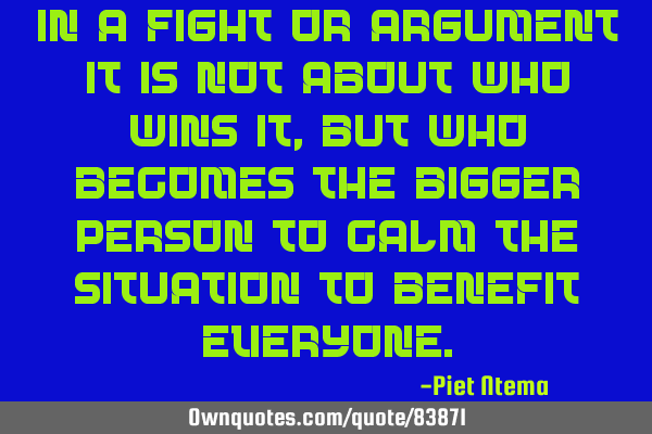 In a fight or argument it is not about who wins it, but who becomes the bigger person to calm the