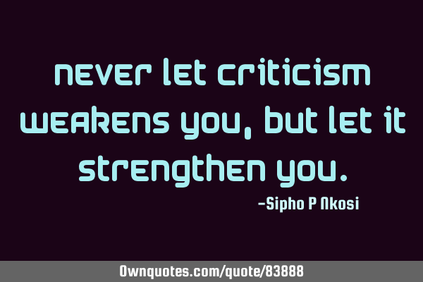 Never let criticism weakens you, but let it strengthen