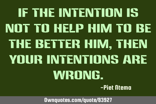 If the INTENTION is NOT to HELP him to be the BETTER him, then your INTENTIONS are