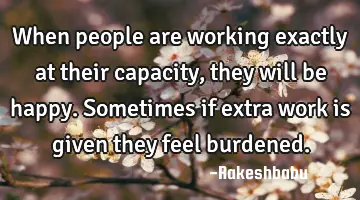 When people are working exactly at their capacity, they will be happy. Sometimes if extra work is