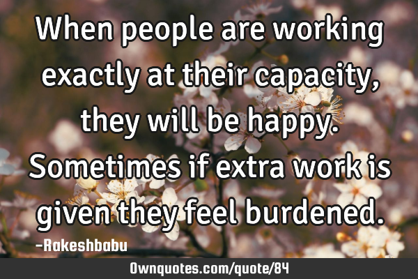 When people are working exactly at their capacity, they will be happy. Sometimes if extra work is