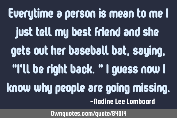 Everytime a person is mean to me I just tell my best friend and she gets out her baseball bat,