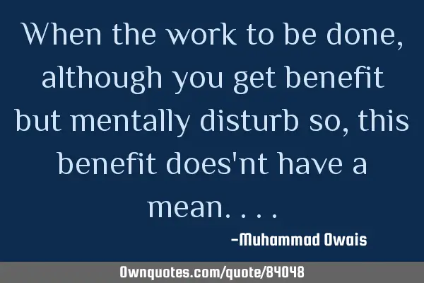 When the work to be done,although you get benefit but mentally disturb so, this benefit does
