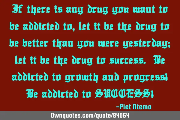 If there is any drug you want to be addicted to, let it be the drug to be better than you were