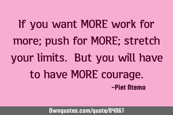 If you want MORE work for more; push for MORE; stretch your limits. But you will have to have MORE