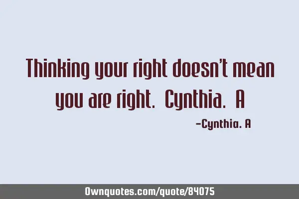 Thinking your right doesn’t mean you are right. Cynthia. A