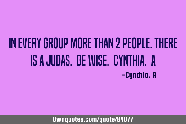 In every group more than 2 people.there is a judas. be wise. Cynthia. A