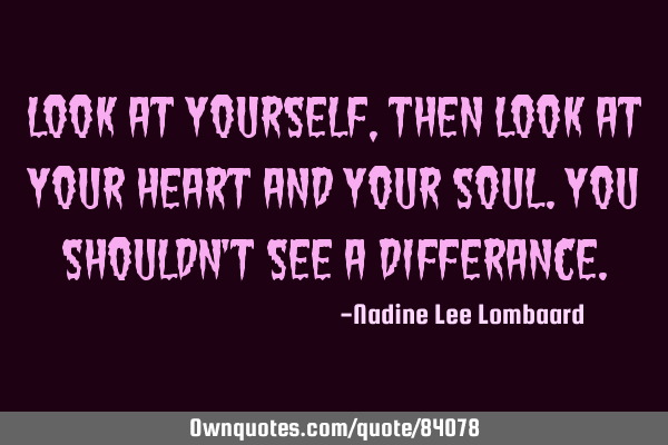 Look at yourself,then look at your heart and your soul.You shouldn