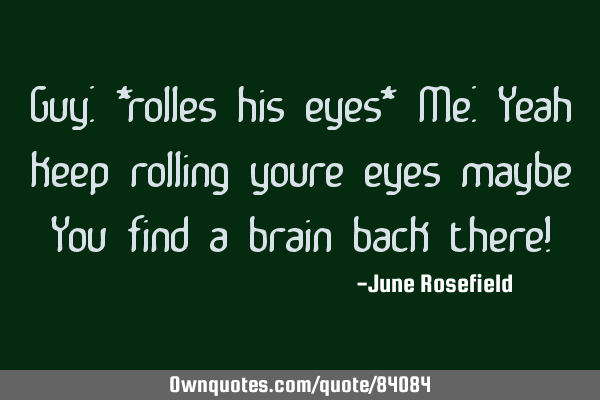 Guy: *rolles his eyes* Me: Yeah keep rolling youre eyes maybe You find a brain back there!
