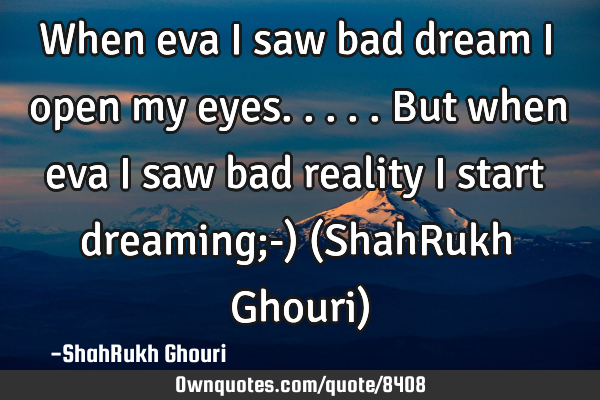 When eva i saw bad dream i open my eyes.....But when eva i saw bad reality i start dreaming;-) (S