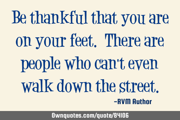 Be thankful that you are on your feet. There are people who can