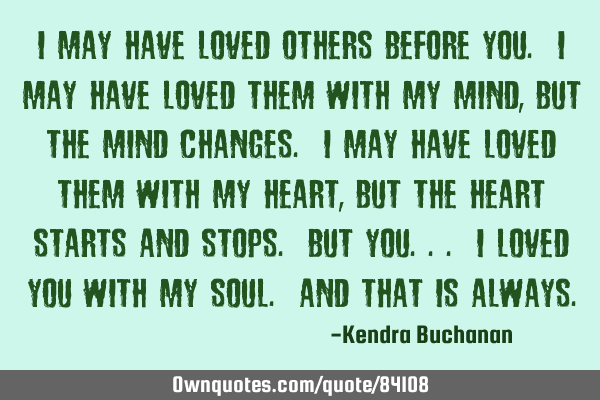 I may have loved others before you. I may have loved them with my mind, But the mind changes. I may