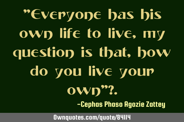 "Everyone has his own life to live,my question is that, how do you live your own"?