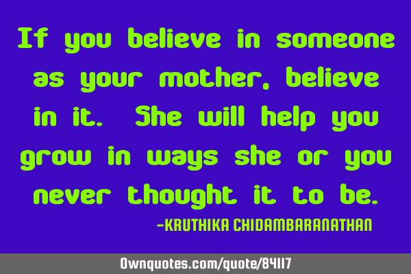 If you believe in someone as your mother, believe in it. She will help you grow in ways she or you