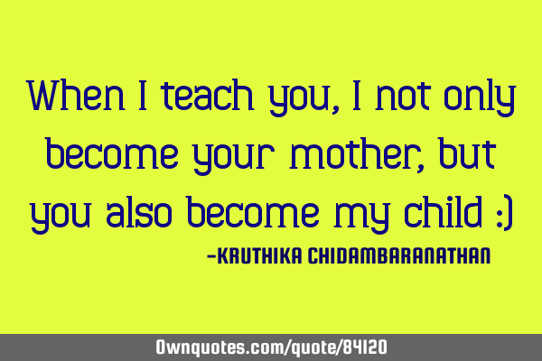 When I teach you, I not only become your mother,but you also become my child :)