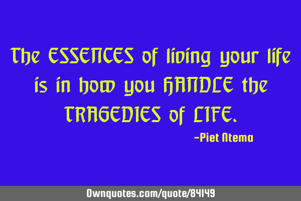 The ESSENCES of living your life is in how you HANDLE the TRAGEDIES of LIFE
