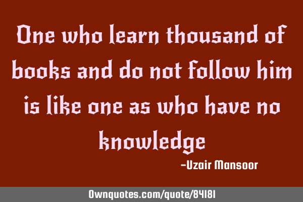 One who learn thousand of books and do not follow him is like one as who have no