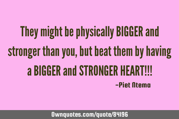 They might be physically BIGGER and stronger than you, but beat them by having a BIGGER and STRONGER