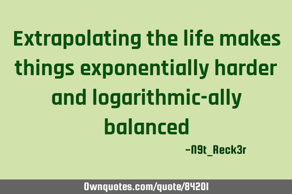 Extrapolating the life makes things exponentially harder and logarithmic-ally
