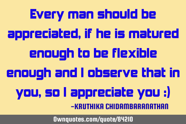 Every man should be appreciated,if he is matured enough to be flexible enough and I observe that in
