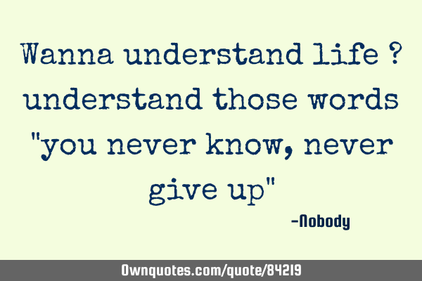 Wanna understand life ? understand those words "you never know , never give up"