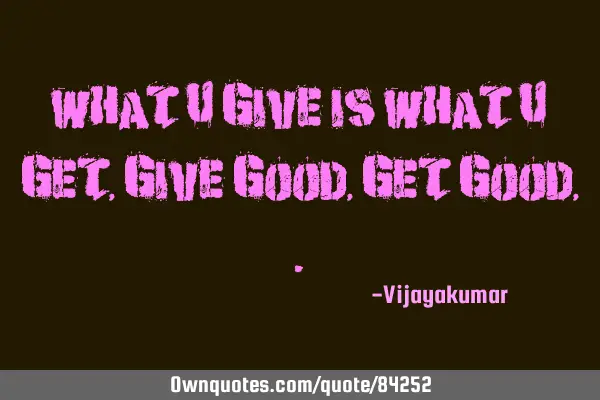 What u give is What u get, Give good, Get Good,