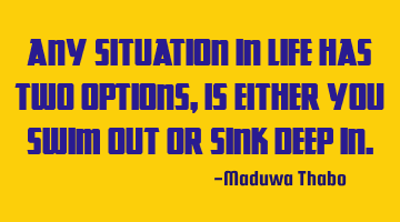 Any situation in life has two options, is either you swim out or sink deep in.