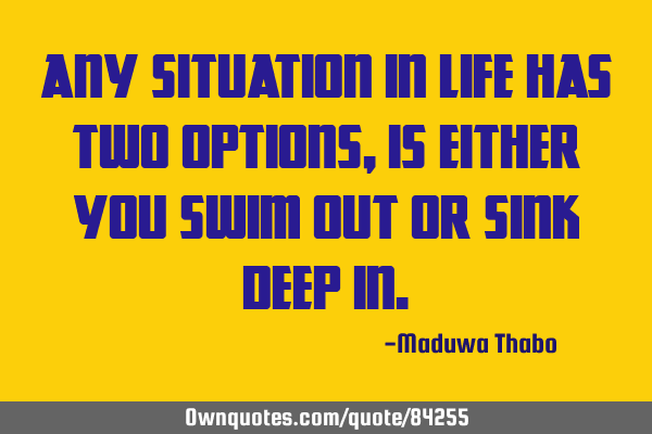 Any situation in life has two options, is either you swim out or sink deep