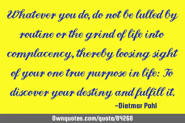 Whatever you do, do not be lulled by routine or the grind of life into complacency, thereby loosing
