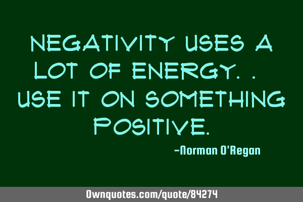 Negativity uses a lot of energy.. use it on something