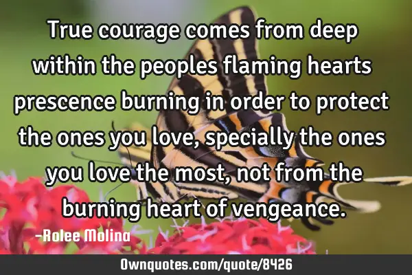 True courage comes from deep within the peoples flaming hearts prescence burning in order to