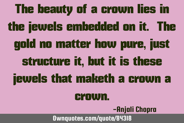 The beauty of a crown lies in the jewels embedded on it. The gold no matter how pure, just