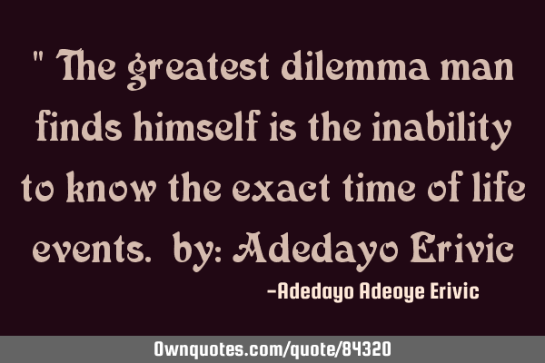 " The greatest dilemma man finds himself is the inability to know the exact time of life events. by: