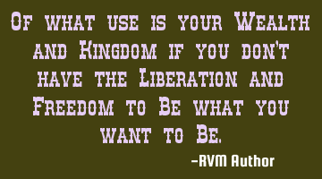 Of what use is your Wealth and Kingdom if you don't have the Liberation and Freedom to Be what you