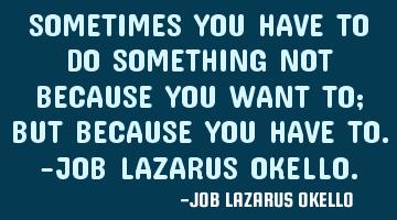 SOMETIMES YOU HAVE TO DO SOMETHING NOT BECAUSE YOU WANT TO; BUT BECAUSE YOU HAVE TO.-JOB LAZARUS OKE