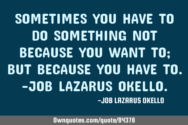 SOMETIMES YOU HAVE TO DO SOMETHING NOT BECAUSE YOU WANT TO; BUT BECAUSE YOU HAVE TO.-JOB LAZARUS OKE