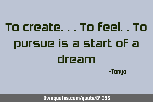 To create...to feel..to pursue is a start of a