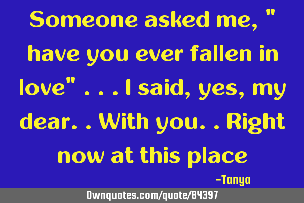 Someone asked me , " have you ever fallen in love" ...i said , yes, my dear..with you..right now at