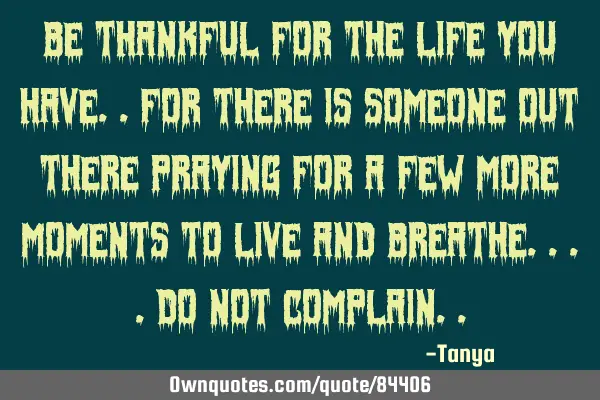 Be thankful for the life you have..for there is someone out there praying for a few more moments to