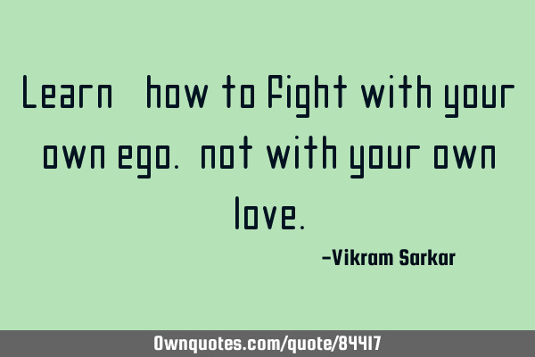 Learn, how to fight with your own ego. not with your own