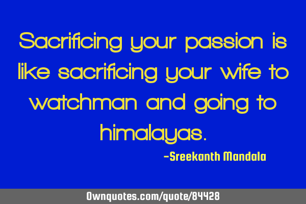 Sacrificing your passion is like sacrificing your wife to watchman and going to