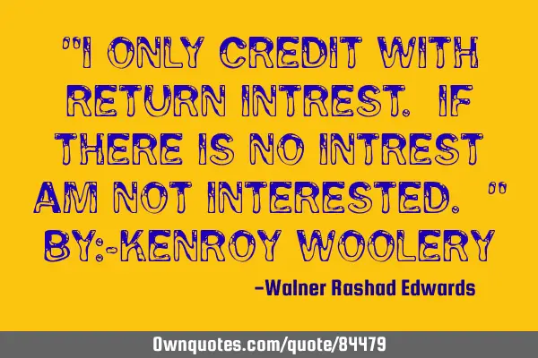 "I ONLY CREDIT WITH RETURN INTREST. IF THERE IS NO INTREST AM NOT INTERESTED. " BY:-KENROY WOOLERY