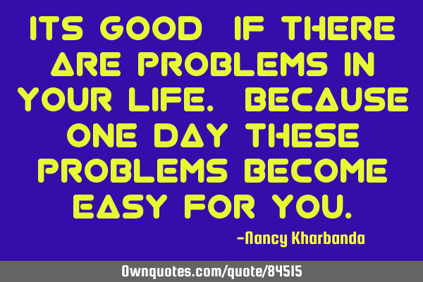 Its good…if there are problems in your life. Because one day these problems become easy for