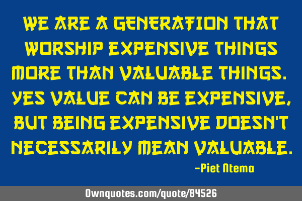 We are a GENERATION that worship expensive things more than valuable things. Yes value can be
