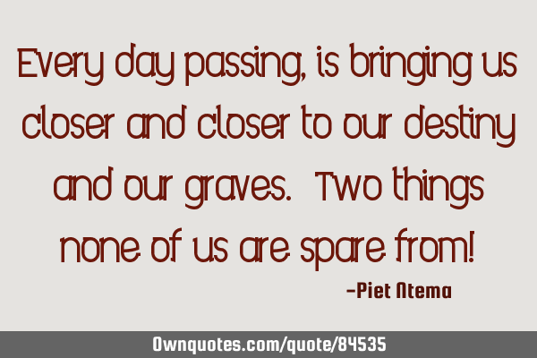 Every day passing, is bringing us closer and closer to our destiny and our graves. Two things none