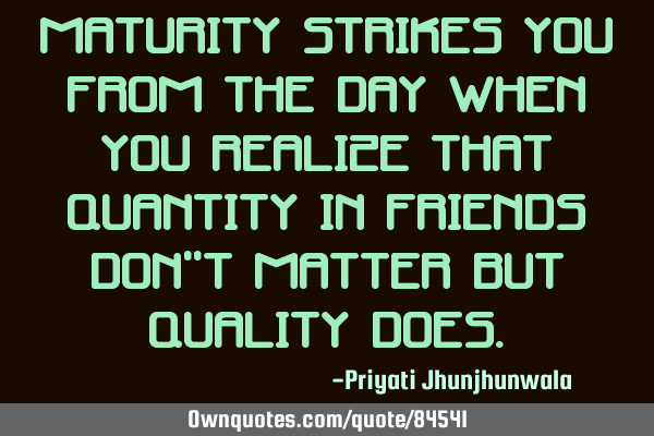 Maturity strikes you from the day when you realize that quantity in friends don"t matter but