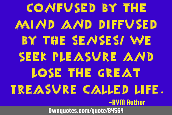 Confused by the mind and diffused by the senses, we seek Pleasure and lose the great Treasure